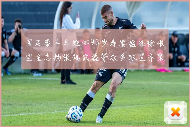 国足泰斗年维泗93岁寿宴盛况徐根宝金志扬张路武磊等众多球星齐聚祝贺