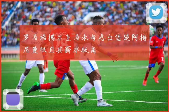 罗马诺揭示皇马未考虑出售楚阿梅尼曼联且其薪水极高