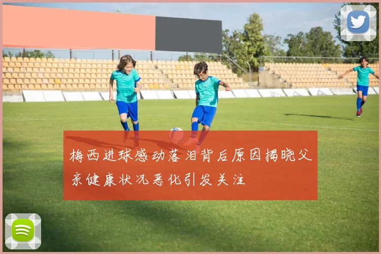 梅西进球感动落泪背后原因揭晓父亲健康状况恶化引发关注