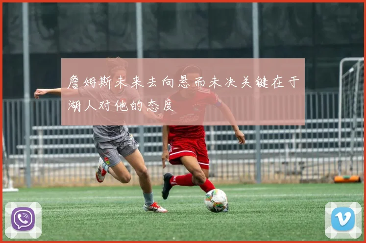 詹姆斯未来去向悬而未决关键在于湖人对他的态度