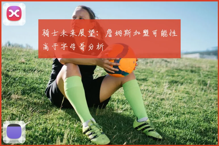骑士未来展望：詹姆斯加盟可能性高于字母哥分析