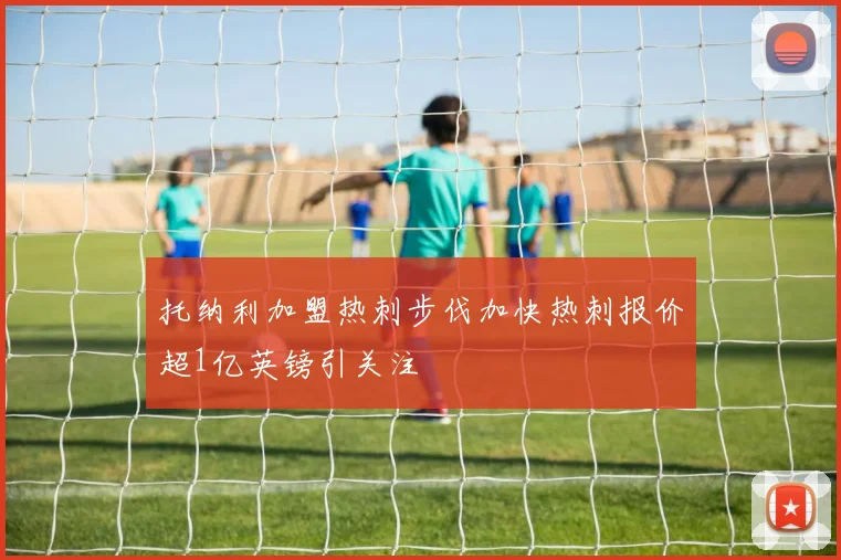托纳利加盟热刺步伐加快热刺报价超1亿英镑引关注