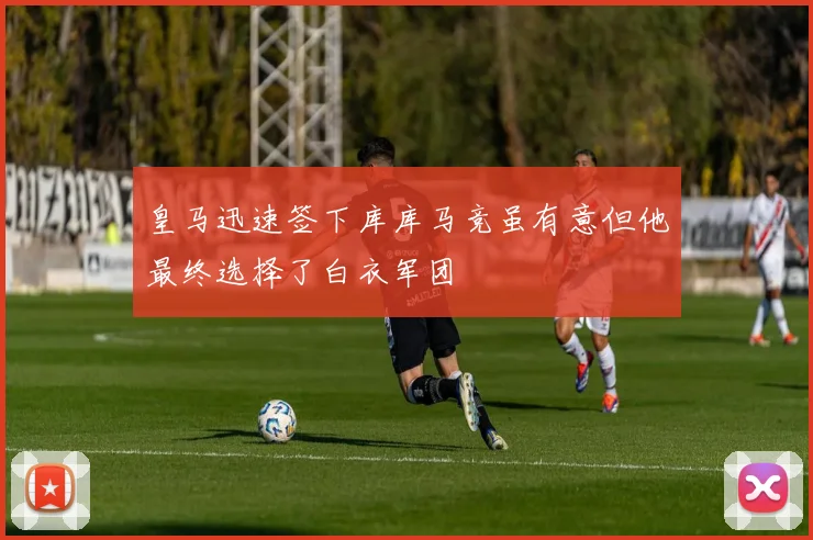 皇马迅速签下库库马竞虽有意但他最终选择了白衣军团