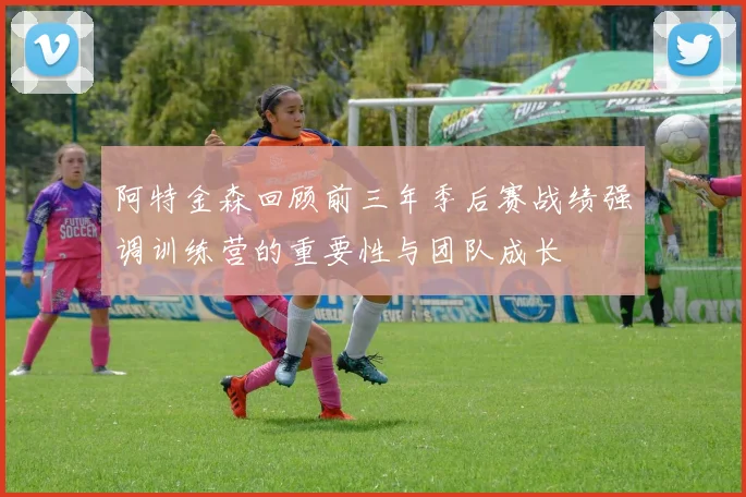 阿特金森回顾前三年季后赛战绩强调训练营的重要性与团队成长
