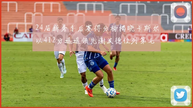 24届新秀季后赛得分榜揭晓卡斯尔以412分遥遥领先谢泼德位列第七