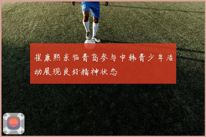 崔康熙亲临青岛参与中韩青少年活动展现良好精神状态