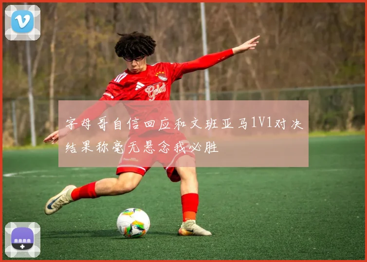 字母哥自信回应和文班亚马1V1对决结果称毫无悬念我必胜