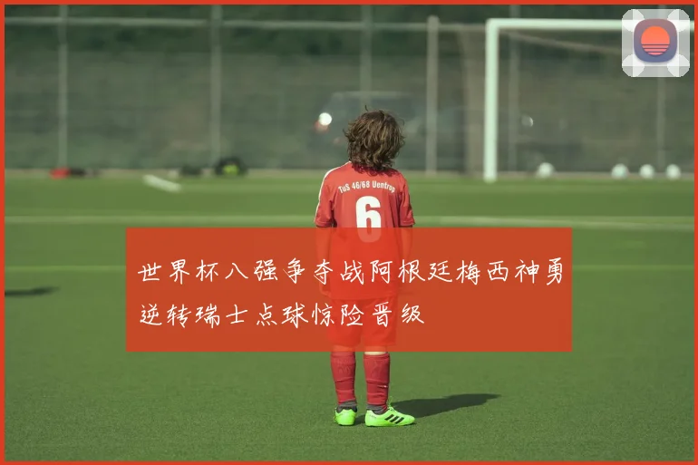 世界杯八强争夺战阿根廷梅西神勇逆转瑞士点球惊险晋级