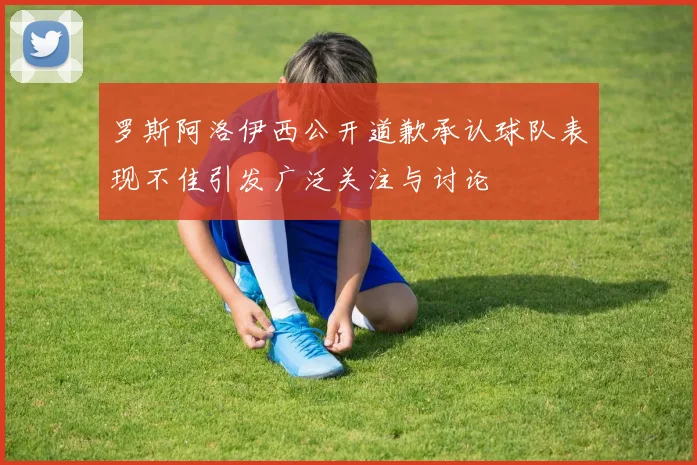 罗斯阿洛伊西公开道歉承认球队表现不佳引发广泛关注与讨论