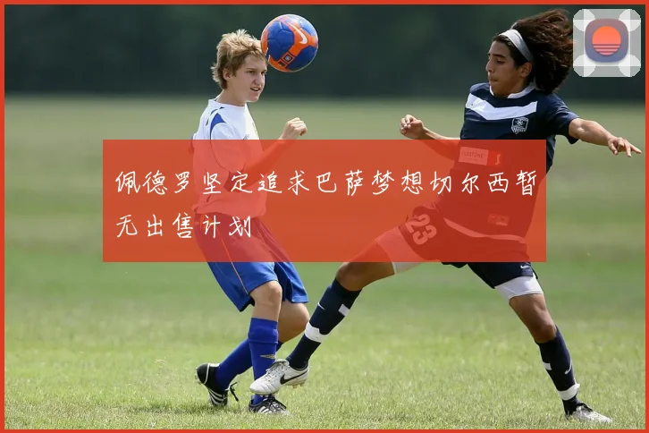 佩德罗坚定追求巴萨梦想切尔西暂无出售计划