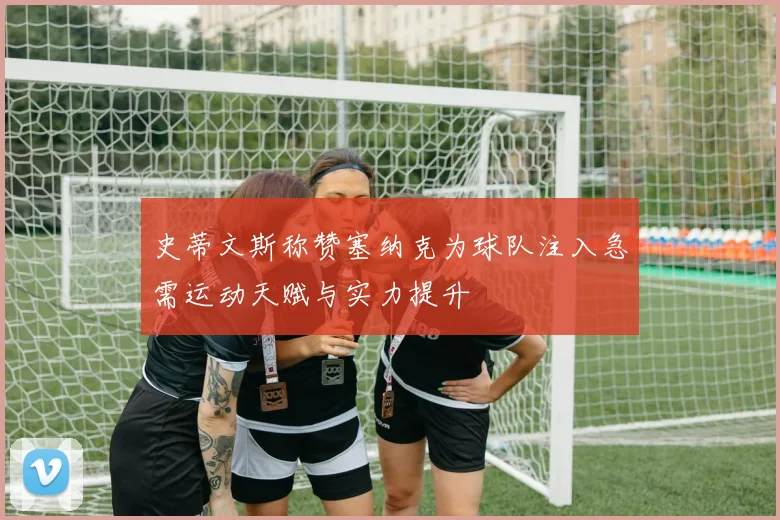 史蒂文斯称赞塞纳克为球队注入急需运动天赋与实力提升